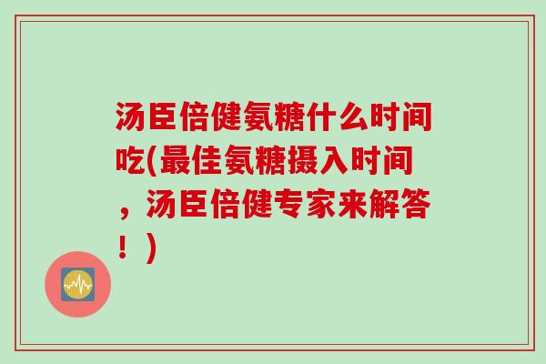 汤臣倍健氨糖什么时间吃(最佳氨糖摄入时间，汤臣倍健专家来解答！)