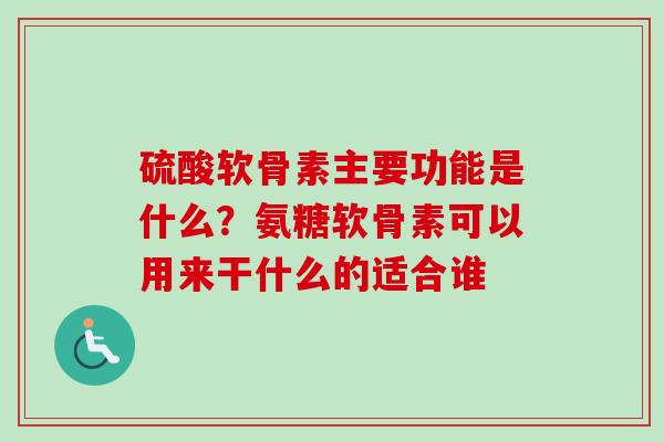 硫酸软骨素主要功能是什么？氨糖软骨素可以用来干什么的适合谁
