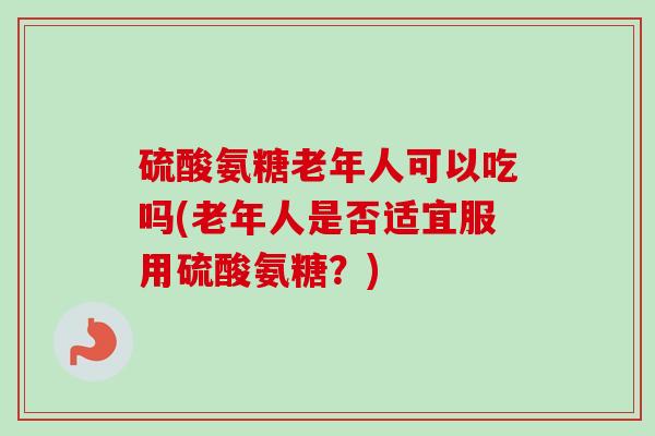 硫酸氨糖老年人可以吃吗(老年人是否适宜服用硫酸氨糖？)