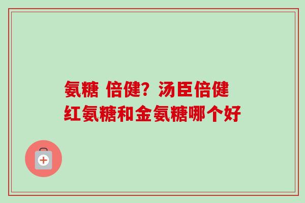 氨糖 倍健？汤臣倍健红氨糖和金氨糖哪个好