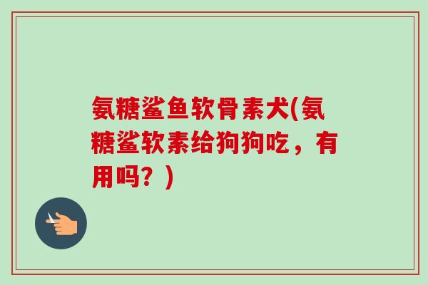 氨糖鲨鱼软骨素犬(氨糖鲨软素给狗狗吃，有用吗？)
