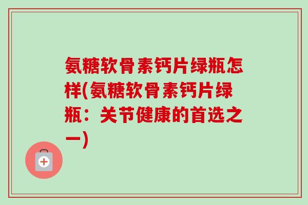 氨糖软骨素钙片绿瓶怎样(氨糖软骨素钙片绿瓶:关节健康的首选之一) 氨糖软骨素钙片绿瓶怎样(氨糖软骨素钙片绿瓶:关节健康的首选之一)