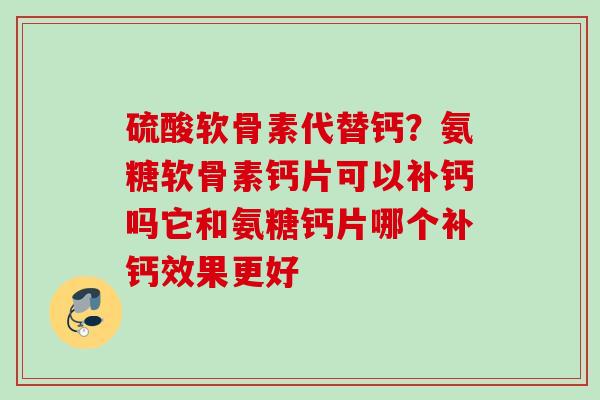 硫酸软骨素代替钙？氨糖软骨素钙片可以补钙吗它和氨糖钙片哪个补钙效果更好