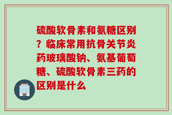 硫酸软骨素和氨糖区别？临床常用抗骨关节炎药玻璃酸钠、氨基葡萄糖、硫酸软骨素三药的区别是什么