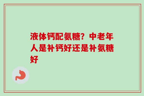 液体钙配氨糖?中老年人是补钙好还是补氨糖好 液体钙配氨糖?中老年人是补钙好还是补氨糖好