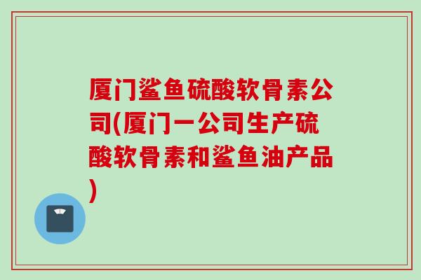 厦门鲨鱼硫酸软骨素公司(厦门一公司生产硫酸软骨素和鲨鱼油产品)
