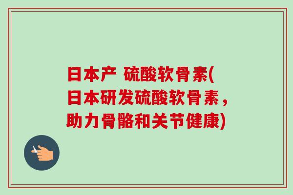 日本产 硫酸软骨素(日本研发硫酸软骨素，助力骨骼和关节健康)