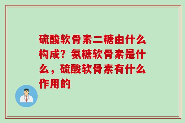 硫酸软骨素二糖由什么构成？氨糖软骨素是什么，硫酸软骨素有什么作用的