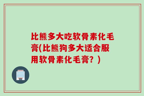 比熊多大吃软骨素化毛膏(比熊狗多大适合服用软骨素化毛膏？)
