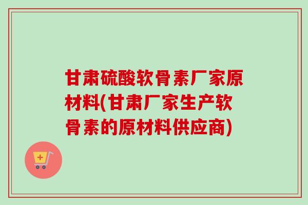 甘肃硫酸软骨素厂家原材料(甘肃厂家生产软骨素的原材料供应商)