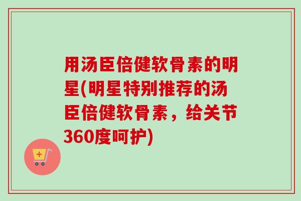 用汤臣倍健软骨素的明星(明星特别推荐的汤臣倍健软骨素，给关节360度呵护)