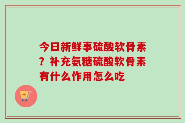 今日新鲜事硫酸软骨素?补充氨糖硫酸软骨素有什么作用怎么吃 今日新鲜事硫酸软骨素?补充氨糖硫酸软骨素有什么作用怎么吃