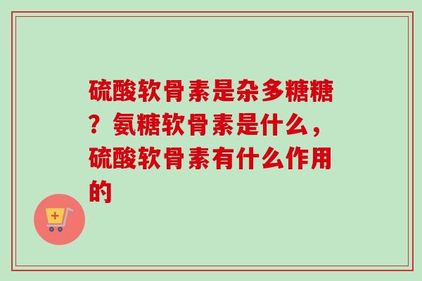 硫酸软骨素是杂多糖糖？氨糖软骨素是什么，硫酸软骨素有什么作用的