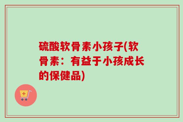硫酸软骨素小孩子(软骨素：有益于小孩成长的保健品)