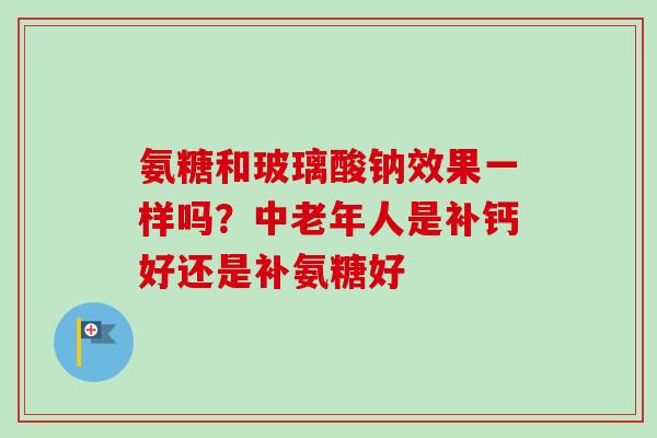氨糖和玻璃酸钠效果一样吗？中老年人是补钙好还是补氨糖好