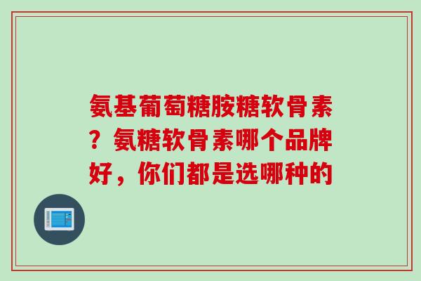 氨基葡萄糖胺糖软骨素？氨糖软骨素哪个品牌好，你们都是选哪种的