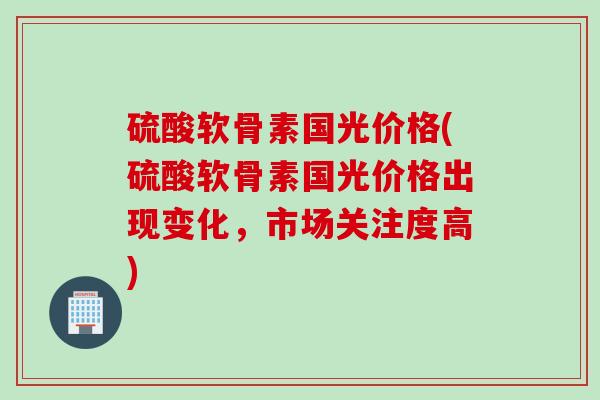 硫酸软骨素国光价格(硫酸软骨素国光价格出现变化，市场关注度高)