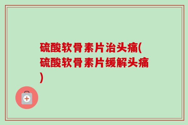 硫酸软骨素片治头痛(硫酸软骨素片缓解头痛)