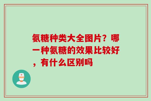 氨糖种类大全图片？哪一种氨糖的效果比较好，有什么区别吗