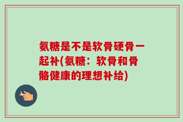 氨糖是不是软骨硬骨一起补(氨糖：软骨和骨骼健康的理想补给)