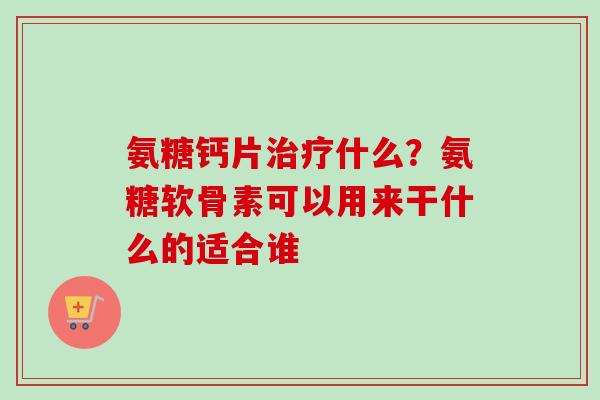氨糖钙片治疗什么？氨糖软骨素可以用来干什么的适合谁