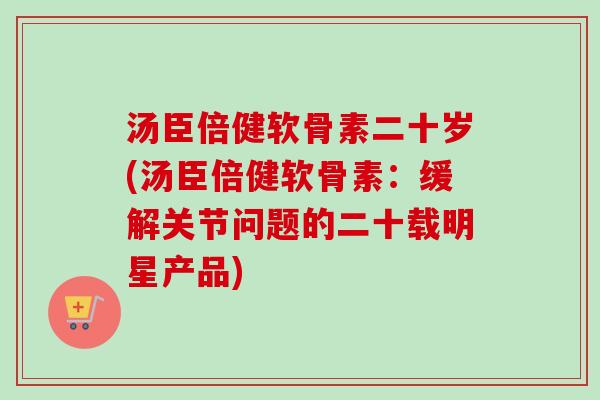 汤臣倍健软骨素二十岁(汤臣倍健软骨素：缓解关节问题的二十载明星产品)