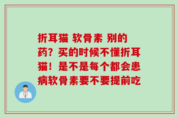 折耳猫 软骨素 别的药？买的时候不懂折耳猫！是不是每个都会患病软骨素要不要提前吃