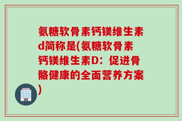 氨糖软骨素钙镁维生素d简称是(氨糖软骨素钙镁维生素D：促进骨骼健康的全面营养方案)