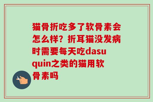 猫骨折吃多了软骨素会怎么样？折耳猫没发病时需要每天吃dasuquin之类的猫用软骨素吗