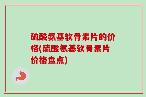 硫酸氨基软骨素片的价格(硫酸氨基软骨素片价格盘点)