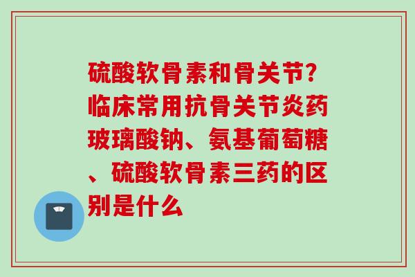硫酸软骨素和骨关节？临床常用抗骨关节炎药玻璃酸钠、氨基葡萄糖、硫酸软骨素三药的区别是什么