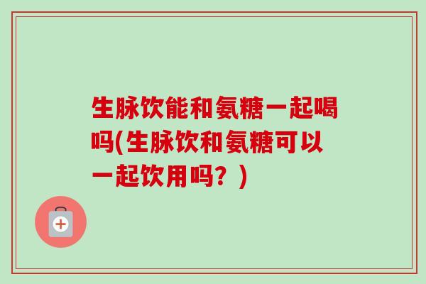 生脉饮能和氨糖一起喝吗(生脉饮和氨糖可以一起饮用吗？)