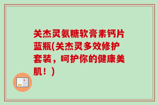 关杰灵氨糖软膏素钙片蓝瓶(关杰灵多效修护套装，呵护你的健康美肌！)