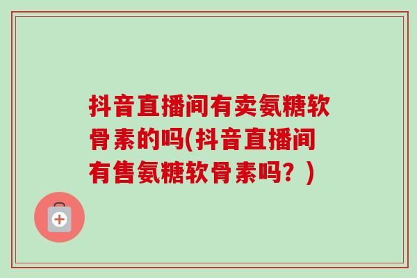 抖音直播间有卖氨糖软骨素的吗(抖音直播间有售氨糖软骨素吗？)