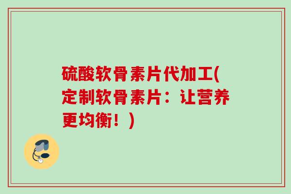 硫酸软骨素片代加工(定制软骨素片：让营养更均衡！)