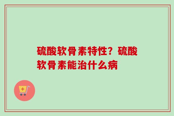 硫酸软骨素特性？硫酸软骨素能治什么病