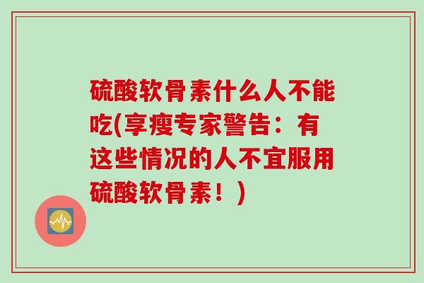 硫酸软骨素什么人不能吃(享瘦专家警告：有这些情况的人不宜服用硫酸软骨素！)