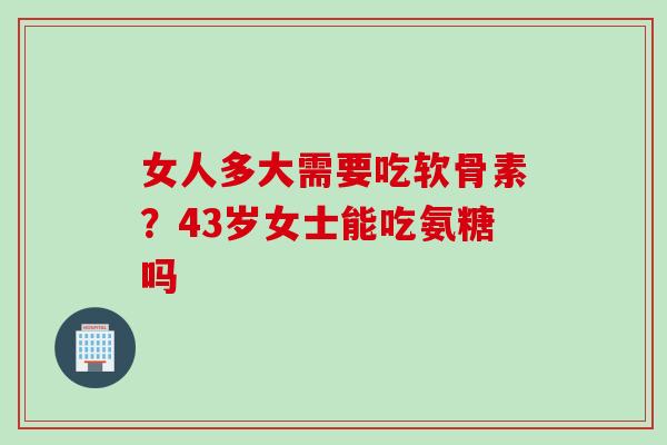 女人多大需要吃软骨素？43岁女士能吃氨糖吗