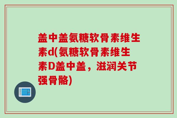 盖中盖氨糖软骨素维生素d(氨糖软骨素维生素D盖中盖，滋润关节强骨骼)