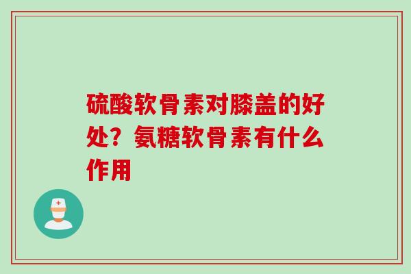 硫酸软骨素对膝盖的好处？氨糖软骨素有什么作用