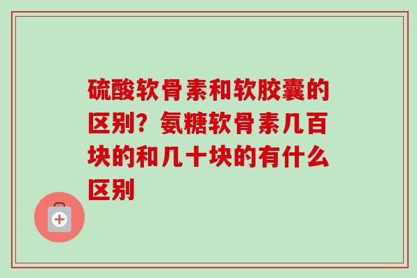 硫酸软骨素和软胶囊的区别？氨糖软骨素几百块的和几十块的有什么区别