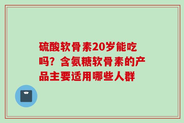 硫酸软骨素20岁能吃吗？含氨糖软骨素的产品主要适用哪些人群