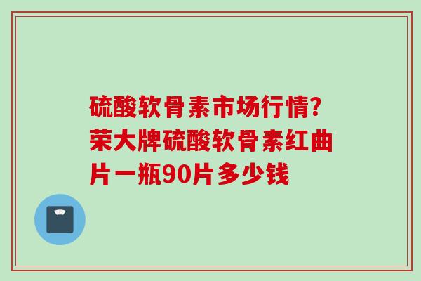 硫酸软骨素市场行情?荣大牌硫酸软骨素红曲片一瓶90片多少钱 硫酸软骨素市场行情?荣大牌硫酸软骨素红曲片一瓶90片多少钱
