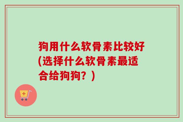狗用什么软骨素比较好(选择什么软骨素最适合给狗狗？)