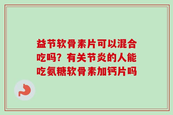 益节软骨素片可以混合吃吗？有关节炎的人能吃氨糖软骨素加钙片吗
