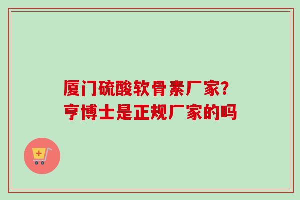 厦门硫酸软骨素厂家？亨博士是正规厂家的吗