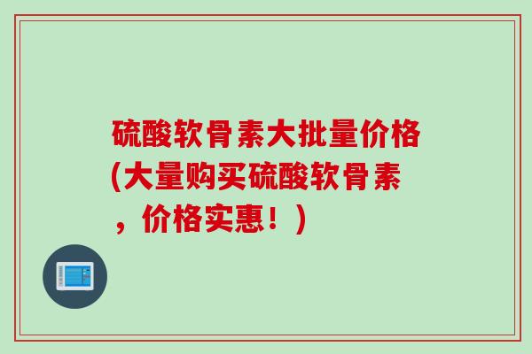硫酸软骨素大批量价格(大量购买硫酸软骨素，价格实惠！)