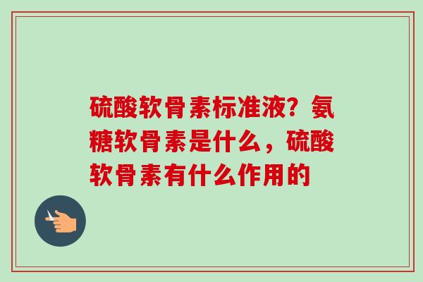 硫酸软骨素标准液？氨糖软骨素是什么，硫酸软骨素有什么作用的