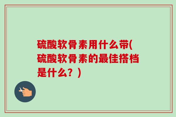 硫酸软骨素用什么带(硫酸软骨素的最佳搭档是什么？)