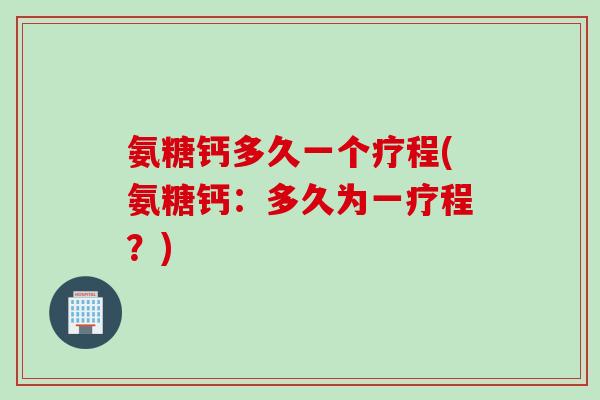 氨糖钙多久一个疗程(氨糖钙：多久为一疗程？)